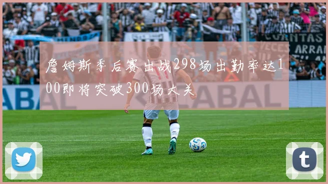 詹姆斯季后赛出战298场出勤率达100即将突破300场大关